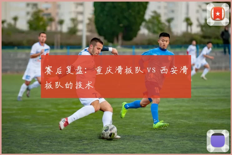 赛后复盘：重庆滑板队 vs 西安滑板队的技术