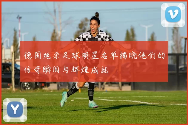 德国绝杀足球明星名单揭晓他们的传奇瞬间与辉煌成就