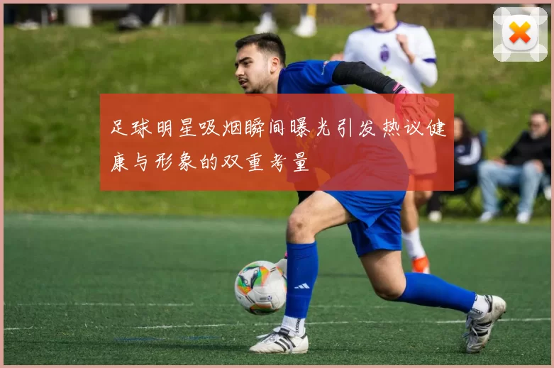 足球明星吸烟瞬间曝光引发热议健康与形象的双重考量