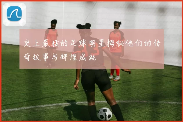 史上最猛的足球明星揭秘他们的传奇故事与辉煌成就
