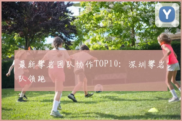 最新攀岩团队协作TOP10：深圳攀岩队领跑