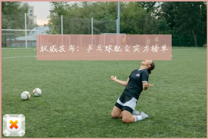 权威发布：乒乓球配合实力榜单