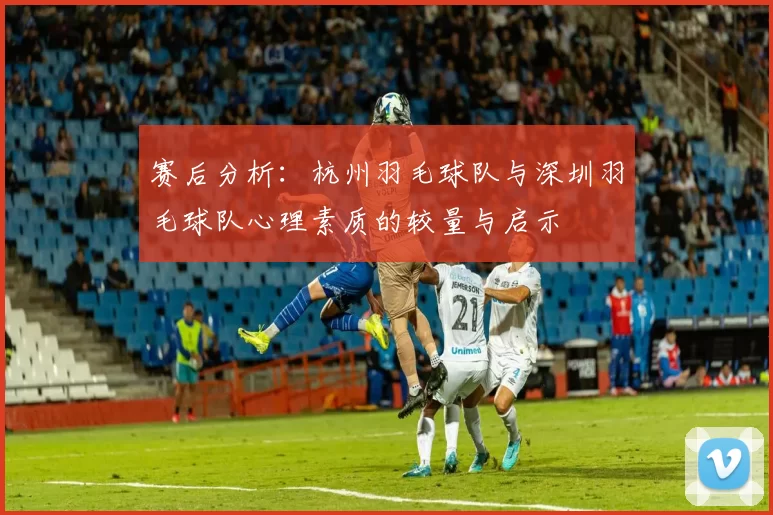 赛后分析：杭州羽毛球队与深圳羽毛球队心理素质的较量与启示