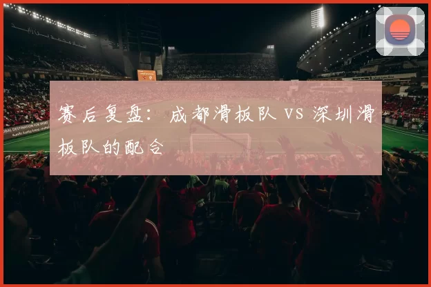 赛后复盘：成都滑板队 vs 深圳滑板队的配合